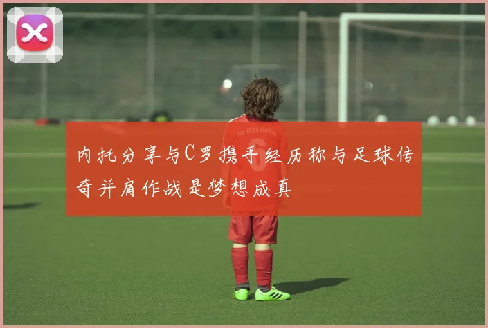 内托分享与C罗携手经历称与足球传奇并肩作战是梦想成真