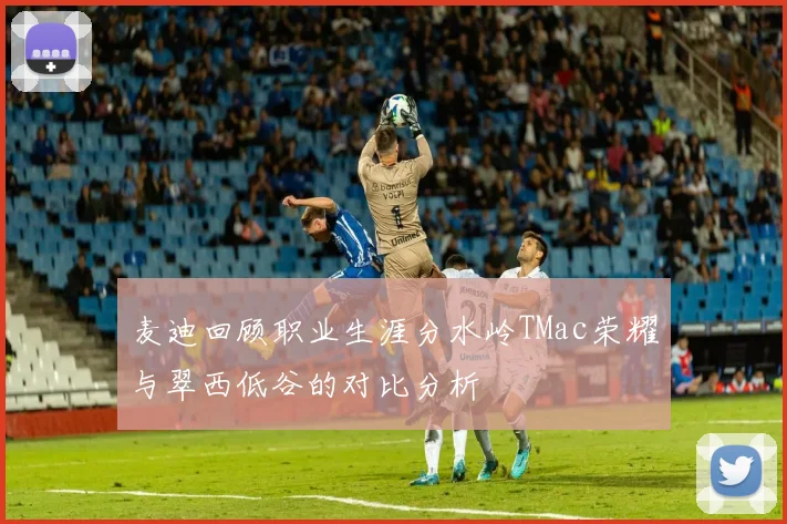 麦迪回顾职业生涯分水岭TMac荣耀与翠西低谷的对比分析
