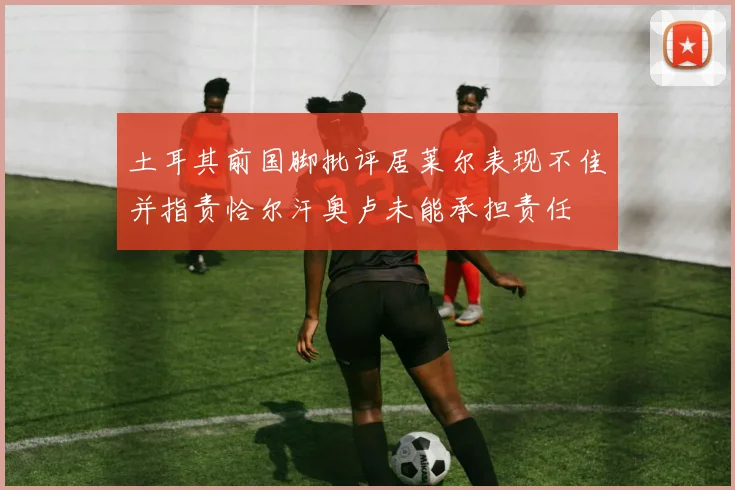 土耳其前国脚批评居莱尔表现不佳并指责恰尔汗奥卢未能承担责任