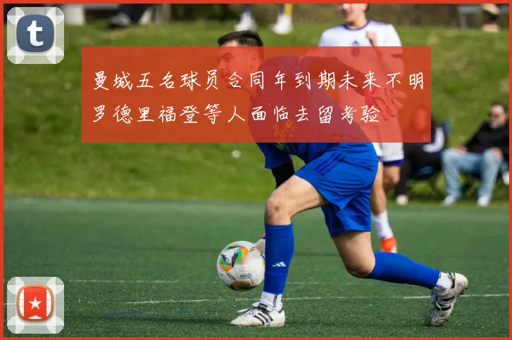 曼城五名球员合同年到期未来不明罗德里福登等人面临去留考验