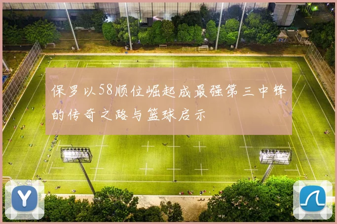保罗以58顺位崛起成最强第三中锋的传奇之路与篮球启示