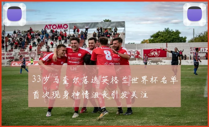 33岁马奎尔落选英格兰世界杯名单首次现身神情沮丧引发关注