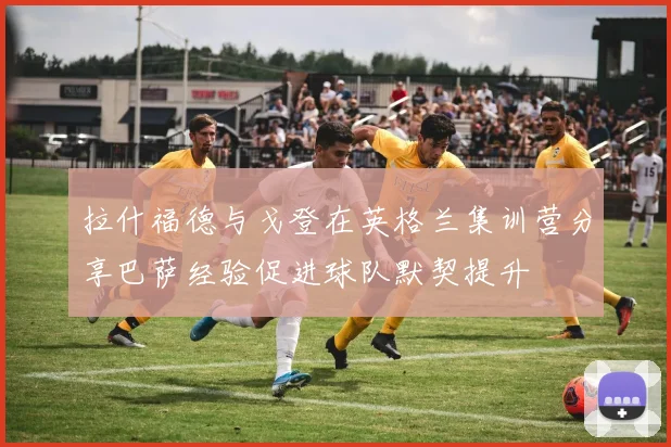 拉什福德与戈登在英格兰集训营分享巴萨经验促进球队默契提升