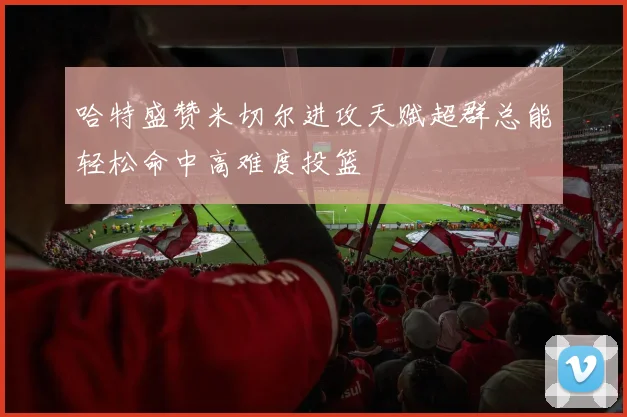哈特盛赞米切尔进攻天赋超群总能轻松命中高难度投篮
