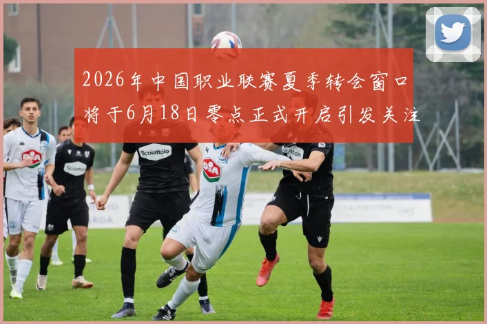2026年中国职业联赛夏季转会窗口将于6月18日零点正式开启引发关注