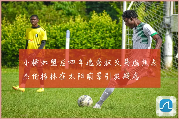 小桥加盟后四年选秀权交易成焦点杰伦格林在太阳前景引发疑虑
