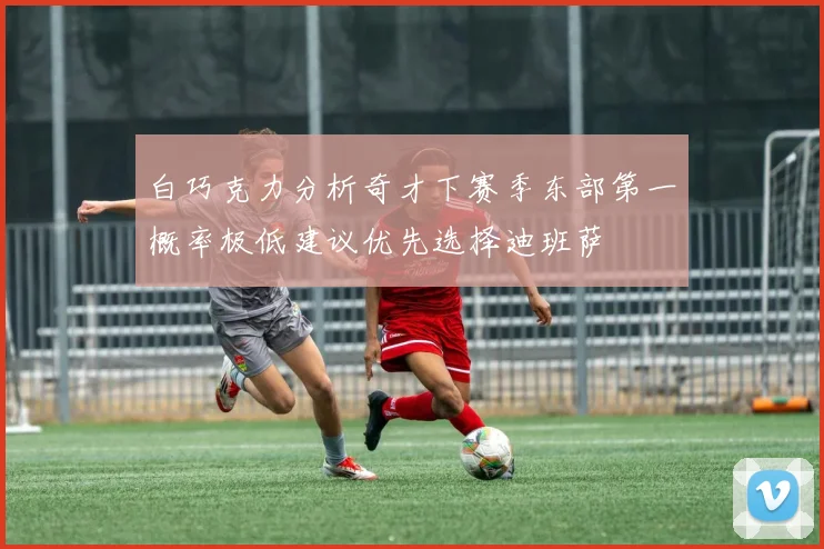 白巧克力分析奇才下赛季东部第一概率极低建议优先选择迪班萨