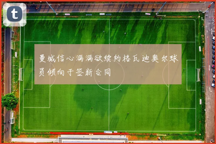 曼城信心满满欲续约格瓦迪奥尔球员倾向于签新合同