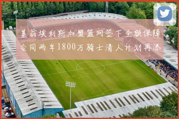 基翁埃利斯加盟篮网签下全额保障合同两年1800万骑士清人计划再添新动态