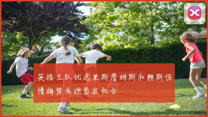 英格兰队忧虑里斯詹姆斯和赖斯伤情梅努或迎首发机会