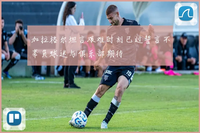 加拉格尔坦言艰难时刻已过誓言不辜负球迷与俱乐部期待