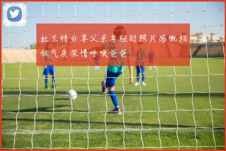 杜兰特分享父亲年轻时照片感慨相似气质深情呼唤爸爸