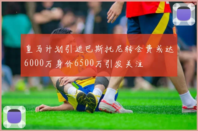 皇马计划引进巴斯托尼转会费或达6000万身价6500万引发关注