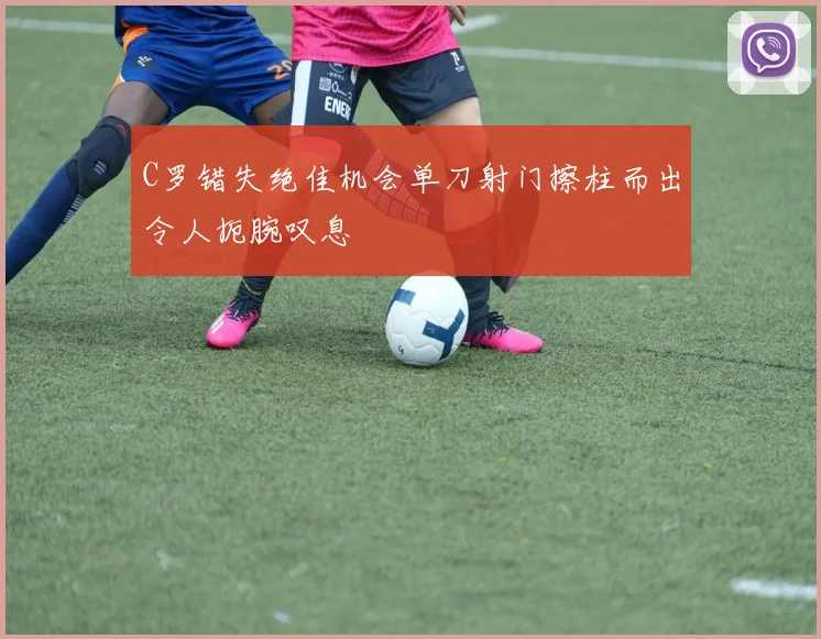 C罗错失绝佳机会单刀射门擦柱而出令人扼腕叹息