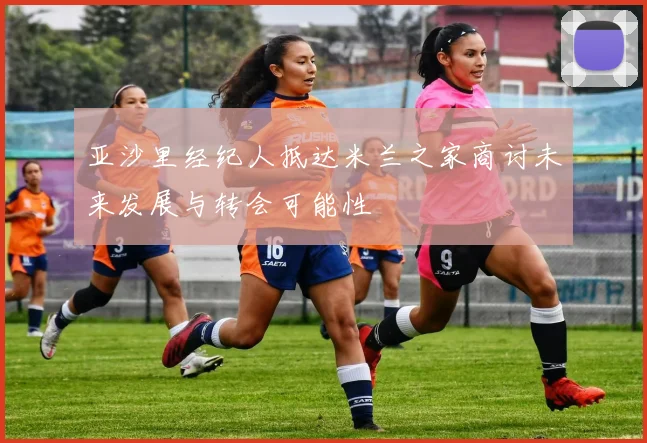亚沙里经纪人抵达米兰之家商讨未来发展与转会可能性