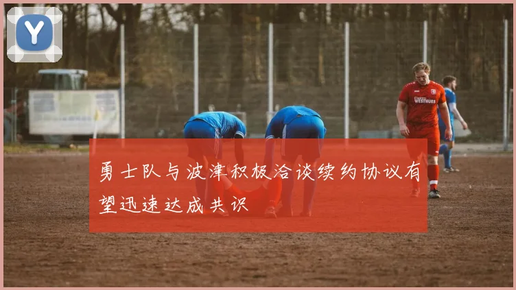 勇士队与波津积极洽谈续约协议有望迅速达成共识
