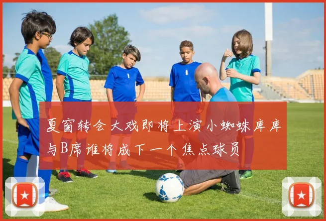 夏窗转会大戏即将上演小蜘蛛库库与B席谁将成下一个焦点球员