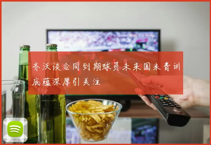齐沃谈合同到期球员未来国米青训底蕴深厚引关注