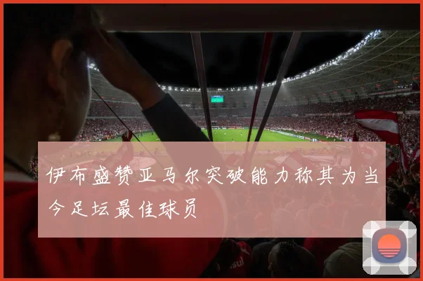 伊布盛赞亚马尔突破能力称其为当今足坛最佳球员