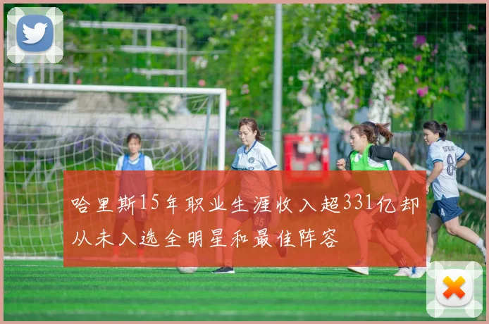 哈里斯15年职业生涯收入超331亿却从未入选全明星和最佳阵容